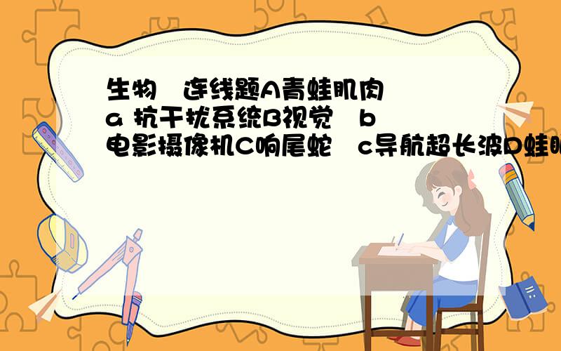 生物   连线题A青蛙肌肉 a 抗干扰系统B视觉   b电影摄像机C响尾蛇   c导航超长波D蛙眼   d目标跟踪系统E电鱼    e红外技术F昆虫的触角   f电池G蜜蜂的超顺磁铁  g天线