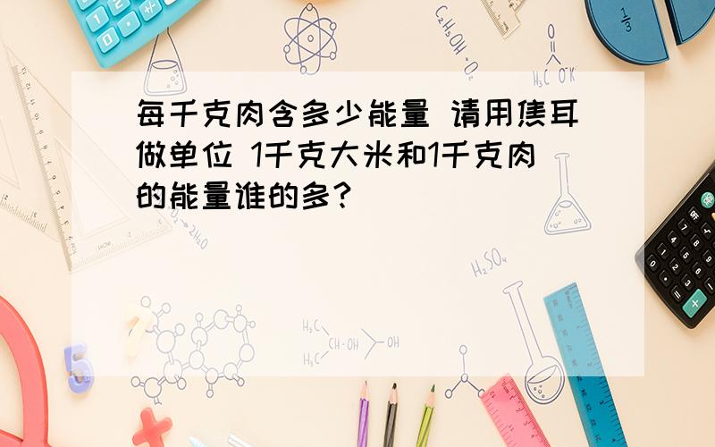 每千克肉含多少能量 请用焦耳做单位 1千克大米和1千克肉的能量谁的多?