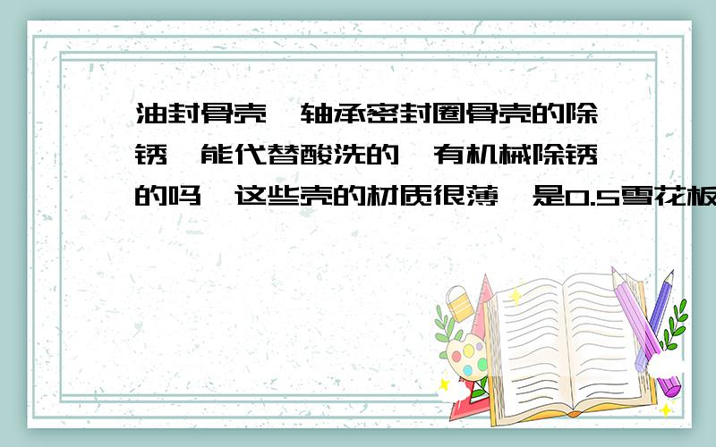 油封骨壳,轴承密封圈骨壳的除锈,能代替酸洗的,有机械除锈的吗,这些壳的材质很薄,是0.5雪花板的,是不是会伤到,