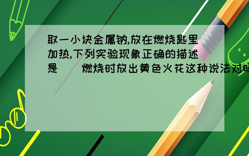 取一小块金属钠,放在燃烧匙里加热,下列实验现象正确的描述是()燃烧时放出黄色火花这种说法对吗?是火花还是火焰?