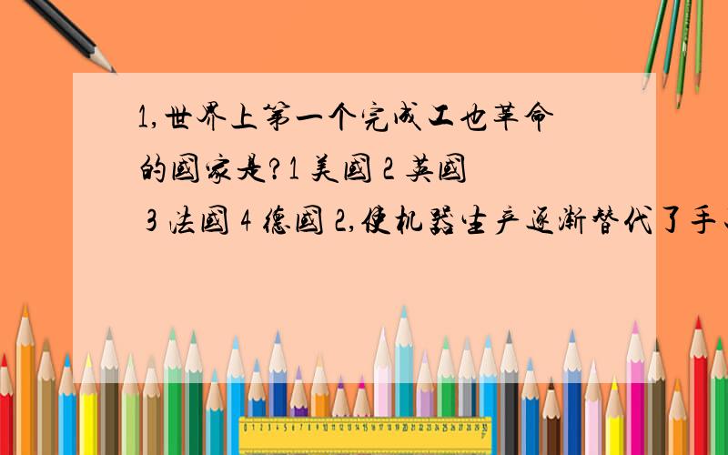 1,世界上第一个完成工也革命的国家是?1 美国 2 英国 3 法国 4 德国 2,使机器生产逐渐替代了手工劳动是1 汽轮的船发明 2交通运输的发展 3蒸汽机的广泛运用 4农业生产的发展 5自行车的发明 6