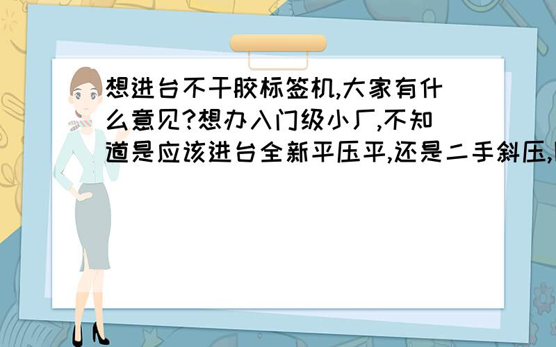 想进台不干胶标签机,大家有什么意见?想办入门级小厂,不知道是应该进台全新平压平,还是二手斜压,圆压平?本人对圆压平比较熟.但新机的话,成本太大.本人无力承担.创业资金5万左右吧.大家