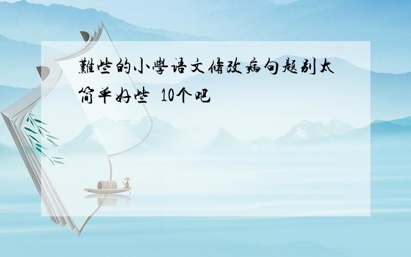 难些的小学语文修改病句题别太简单好些  10个吧