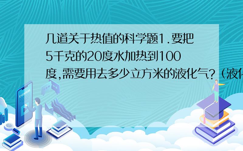 几道关于热值的科学题1.要把5千克的20度水加热到100度,需要用去多少立方米的液化气?（液化气的热值是4.9*10的7次方焦每立方米）2.卖火柴的小女孩在严寒中只靠点火取暖．一根火柴的质量为