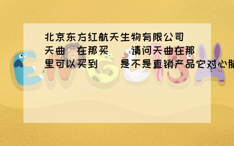 北京东方红航天生物有限公司（天曲）在那买``请问天曲在那里可以买到``是不是直销产品它对心脑血管疾病真的有效果吗?求高手分析下``我家老人有着方面的疾病 `着急``急 ``急``