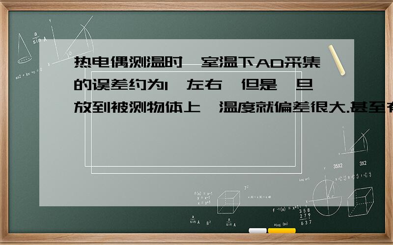 热电偶测温时,室温下AD采集的误差约为1℃左右,但是一旦放到被测物体上,温度就偏差很大.甚至有20°.被测物体是一个铁块.中间有孔.热电偶测温时就是放入孔里的.加热测试温度约为100度左右.