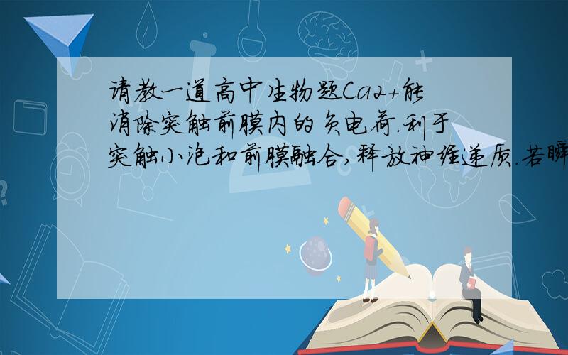 请教一道高中生物题Ca2+能消除突触前膜内的负电荷.利于突触小泡和前膜融合,释放神经递质.若瞬间增大突触前膜对组织液中Ca2+的通透性,将引起的效应是(   A  )  A、加速神经冲动的传递.B、使