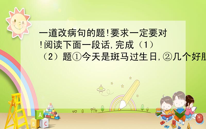 一道改病句的题!要求一定要对!阅读下面一段话,完成（1）（2）题①今天是斑马过生日,②几个好朋友来到他家为他庆贺.③当斑马吹灭生日蜡烛后,④朋友们问他刚才许了什么愿.⑤“从我懂事