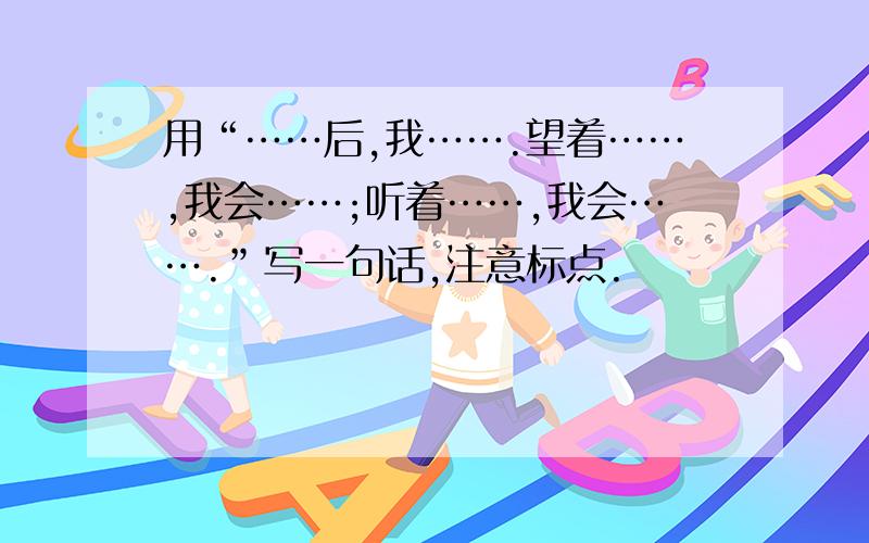 用“……后,我…….望着……,我会……;听着……,我会…….”写一句话,注意标点.