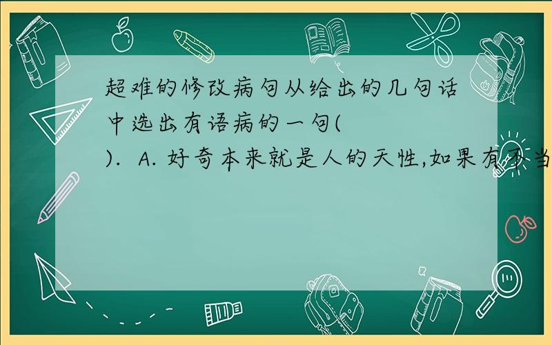 超难的修改病句从给出的几句话中选出有语病的一句(    ).  A. 好奇本来就是人的天性,如果有不当的好奇心,那往往成为纷争的因由、祸患的起源  B. 好奇本来就是人的天性,但是不当的好奇心,