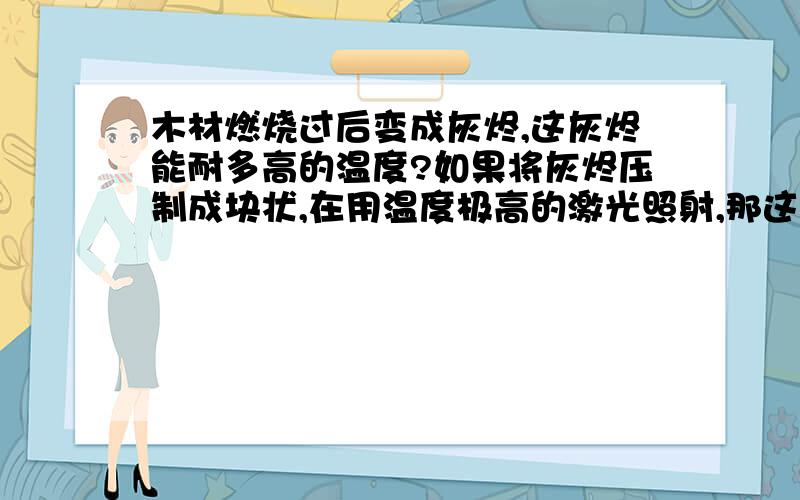 木材燃烧过后变成灰烬,这灰烬能耐多高的温度?如果将灰烬压制成块状,在用温度极高的激光照射,那这灰烬块会被熔化吗