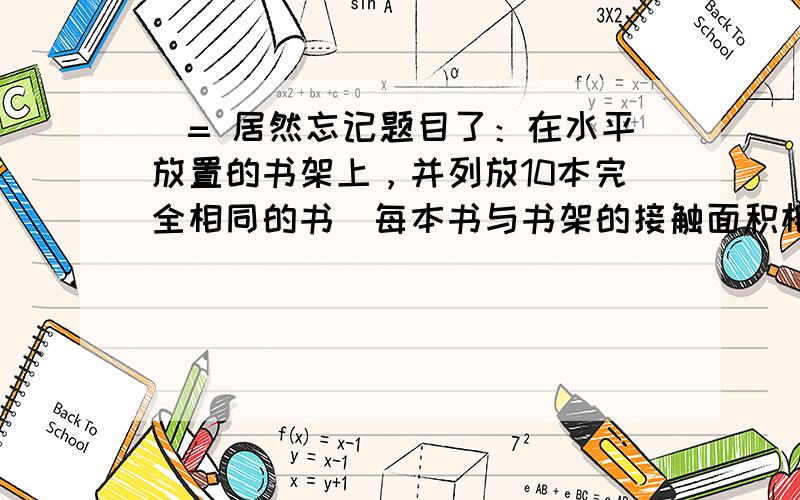 囧= 居然忘记题目了：在水平放置的书架上，并列放10本完全相同的书（每本书与书架的接触面积相同），书架受到书的压力为F，压强为p。当取走右边的4本书后，其余6本书不动，书架受到