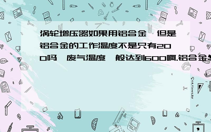 涡轮增压器如果用铝合金,但是铝合金的工作温度不是只有200吗,废气温度一般达到600啊.铝合金怎么能用来制作涡轮增压器啊?