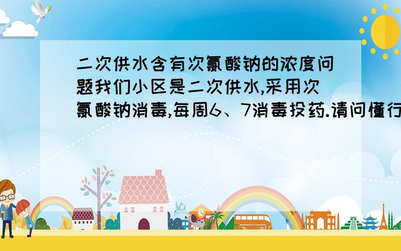 二次供水含有次氯酸钠的浓度问题我们小区是二次供水,采用次氯酸钠消毒,每周6、7消毒投药.请问懂行的朋友,是不是这就意味着周一水中次氯酸钠浓度最高,到了周五水里面就没有次氯酸钠了