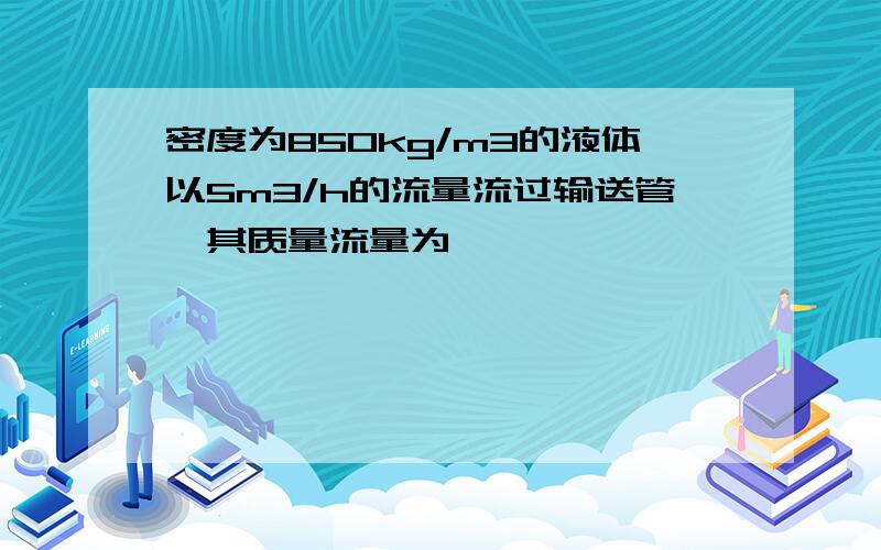 密度为850kg/m3的液体以5m3/h的流量流过输送管,其质量流量为