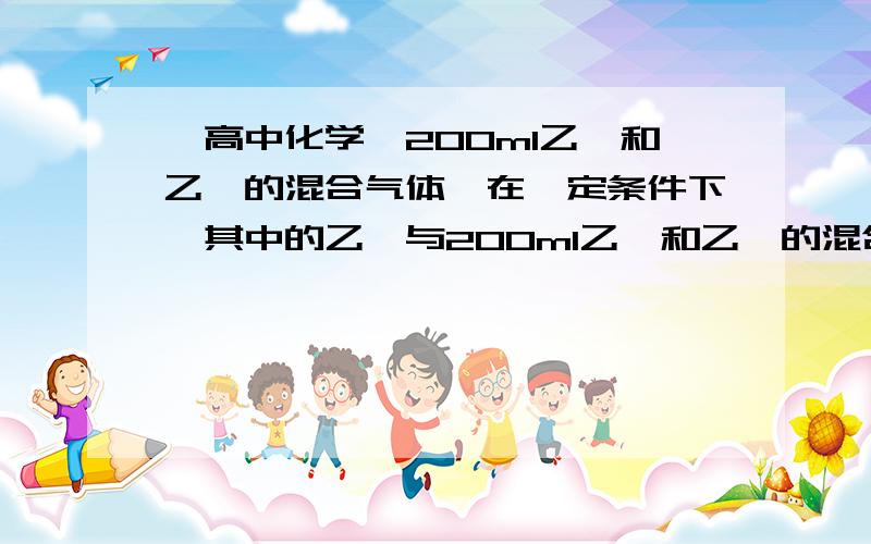 【高中化学】200ml乙烷和乙炔的混合气体,在一定条件下,其中的乙炔与200ml乙烷和乙炔的混合气体,在一定条件下,其中的乙炔与氢气发生加成反应完全生成乙烷时,需要氢气100ml（气体体积在相