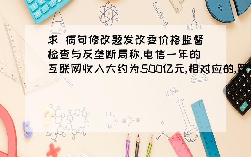 求 病句修改题发改委价格监督检查与反垄断局称,电信一年的互联网收入大约为500亿元,相对应的,罚额将高达数亿乃至数十亿元左右.前后矛盾,“数亿、数十亿”和“左右”矛盾（没看懂答案