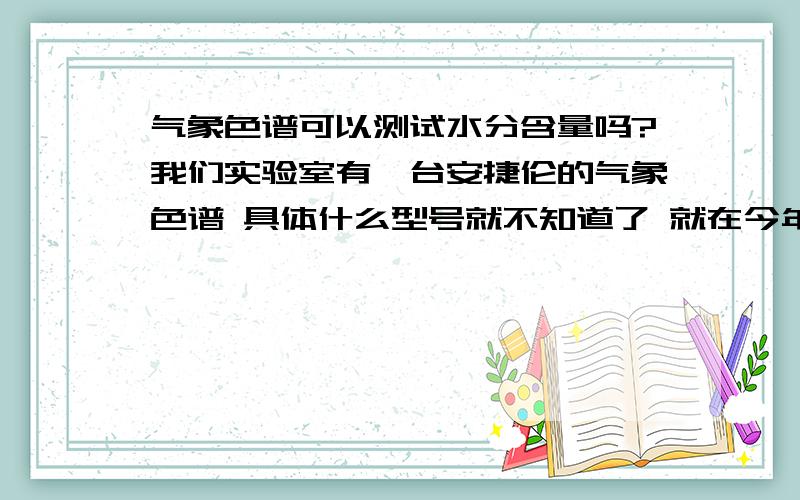 气象色谱可以测试水分含量吗?我们实验室有一台安捷伦的气象色谱 具体什么型号就不知道了 就在今年的5月份进的 要30万左右的 我现在测试的比较多的是乙酸乙酯的成分 跟水分含量 不过实