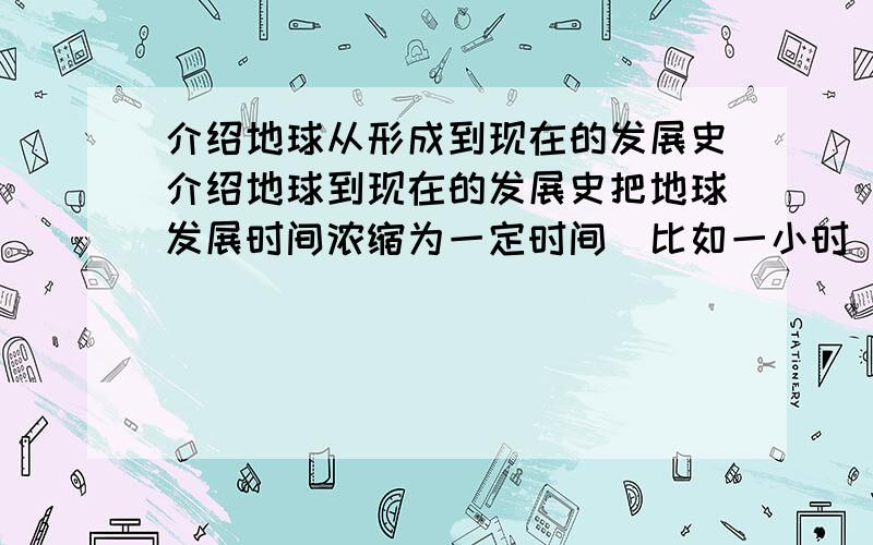 介绍地球从形成到现在的发展史介绍地球到现在的发展史把地球发展时间浓缩为一定时间（比如一小时）以此介绍地球的发展史例子举例记得人类好像出现在最后的几秒钟我是想在教学中介