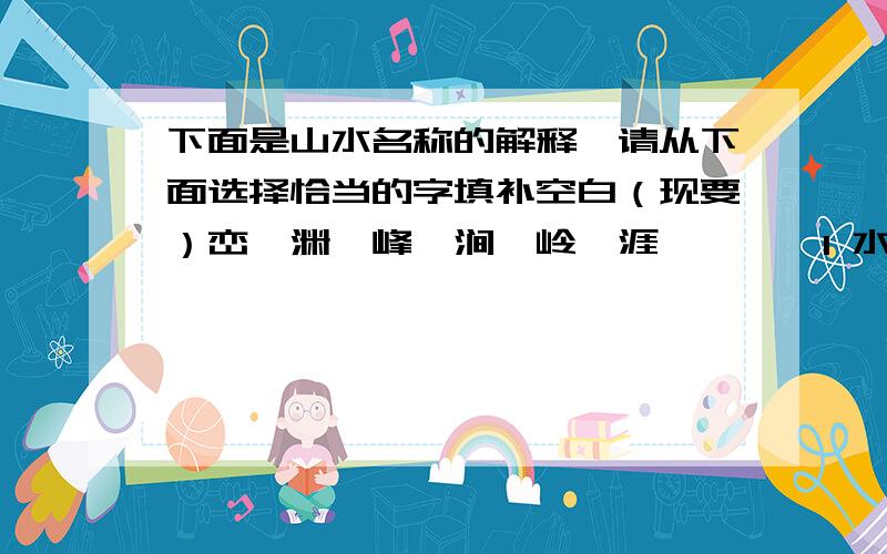 下面是山水名称的解释,请从下面选择恰当的字填补空白（现要）峦,渊,峰,涧,岭,涯,渚,湍1 水深称（ ） 2水急称（ ） 3水边平地称（ ） 4水中小洲称（ ）5水边称（ ） 6两山相夹之水称（ ） 7