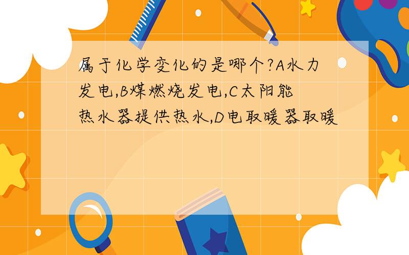 属于化学变化的是哪个?A水力发电,B煤燃烧发电,C太阳能热水器提供热水,D电取暖器取暖