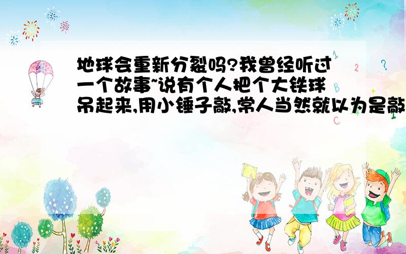 地球会重新分裂吗?我曾经听过一个故事~说有个人把个大铁球吊起来,用小锤子敲,常人当然就以为是敲不动的~但有耐心的人发现,过了3个小时后,打铁球开始颤抖,接着颤抖更厉害,我想地球会不