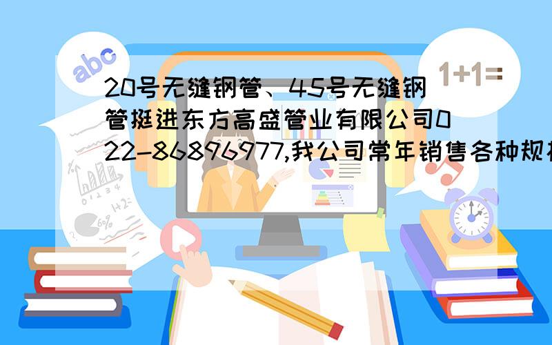 20号无缝钢管、45号无缝钢管挺进东方高盛管业有限公司022-86896977,我公司常年销售各种规格的无缝管,本公司所经销产品全部为国标正品,证书及材质单齐全.