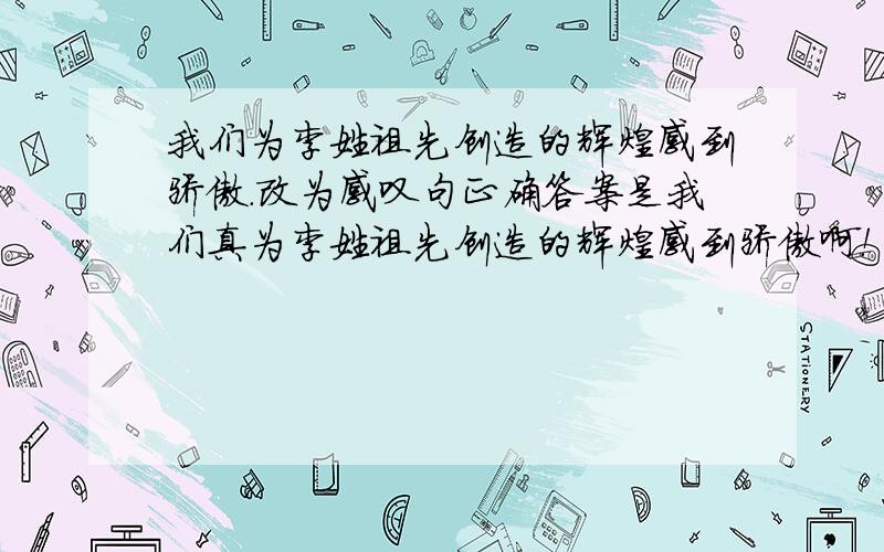 我们为李姓祖先创造的辉煌感到骄傲.改为感叹句正确答案是我们真为李姓祖先创造的辉煌感到骄傲啊！