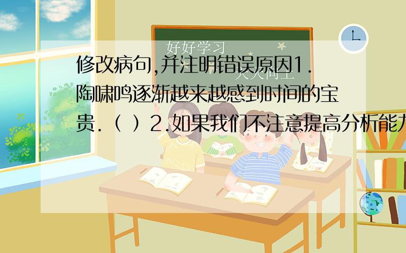 修改病句,并注明错误原因1.陶啸鸣逐渐越来越感到时间的宝贵.（ ）2.如果我们不注意提高分析能力和词汇是不行的.（ ）3.看书读报我只是凭兴趣、爱好.（ ）