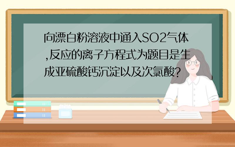 向漂白粉溶液中通入SO2气体,反应的离子方程式为题目是生成亚硫酸钙沉淀以及次氯酸?