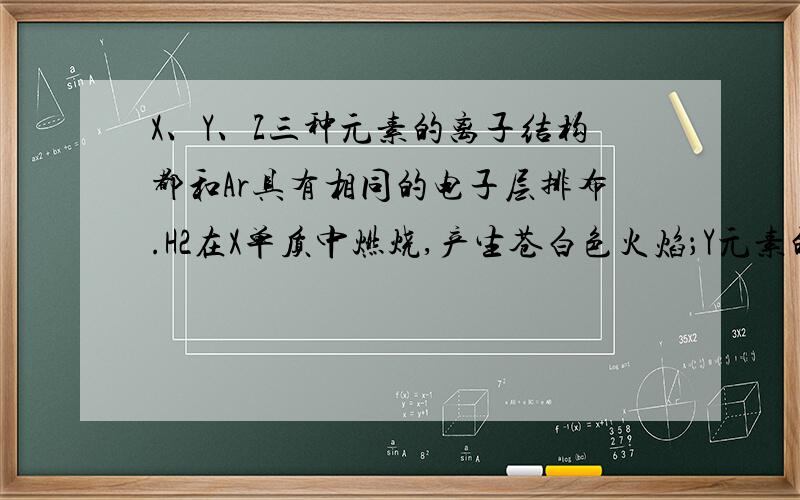 X、Y、Z三种元素的离子结构都和Ar具有相同的电子层排布.H2在X单质中燃烧,产生苍白色火焰；Y元素的气...X、Y、Z三种元素的离子结构都和Ar具有相同的电子层排布.H2在X单质中燃烧,产生苍白色