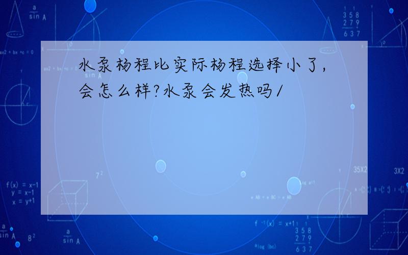 水泵杨程比实际杨程选择小了,会怎么样?水泵会发热吗/