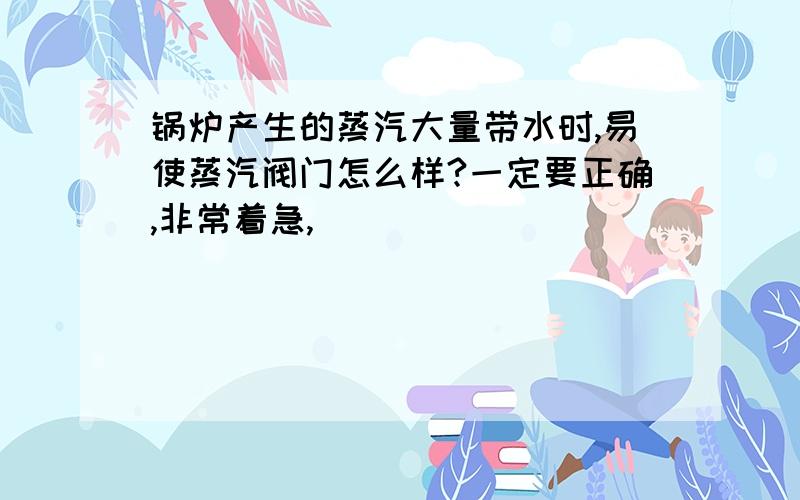 锅炉产生的蒸汽大量带水时,易使蒸汽阀门怎么样?一定要正确,非常着急,