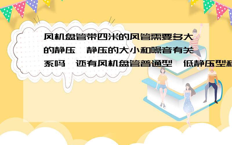 风机盘管带四米的风管需要多大的静压,静压的大小和噪音有关系吗,还有风机盘管普通型、低静压型和高静压型压力和噪音分别多少,差异多大