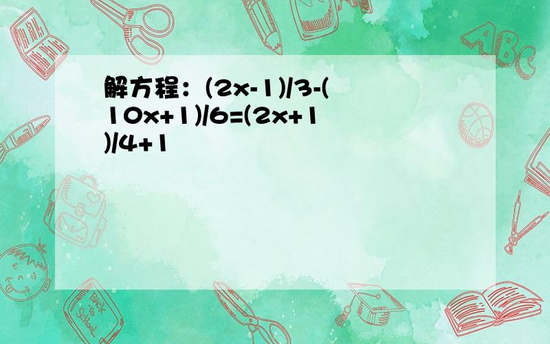 解方程：(2x-1)/3-(10x+1)/6=(2x+1)/4+1