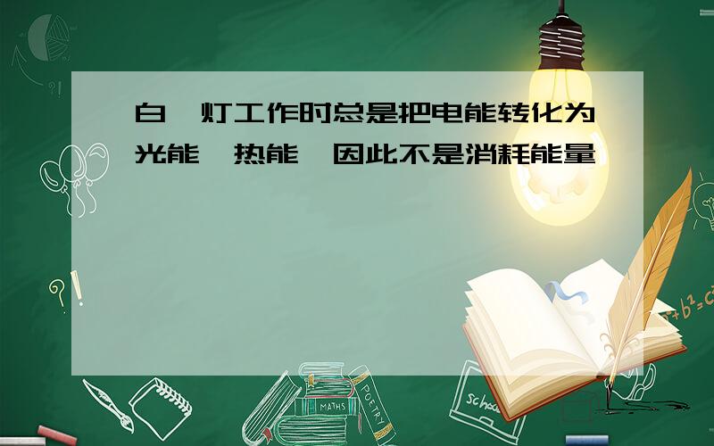 白炽灯工作时总是把电能转化为光能,热能,因此不是消耗能量