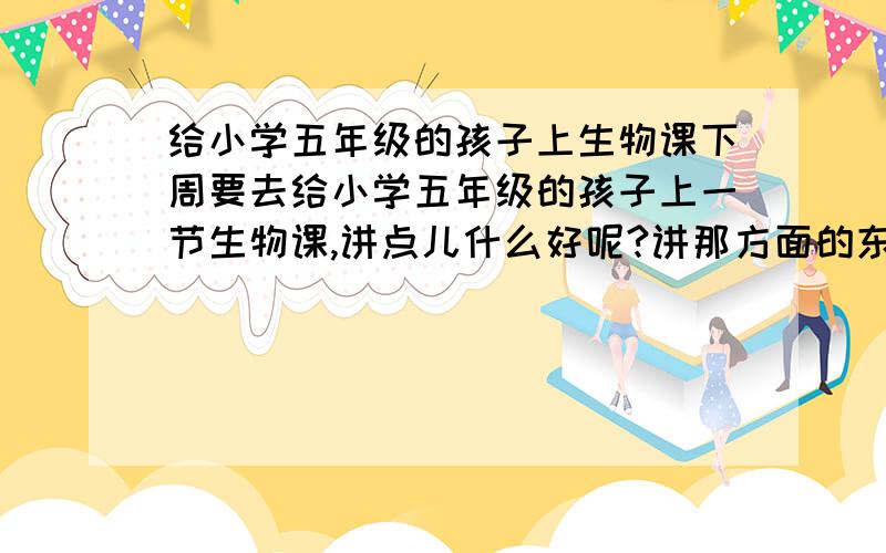 给小学五年级的孩子上生物课下周要去给小学五年级的孩子上一节生物课,讲点儿什么好呢?讲那方面的东西比较好?