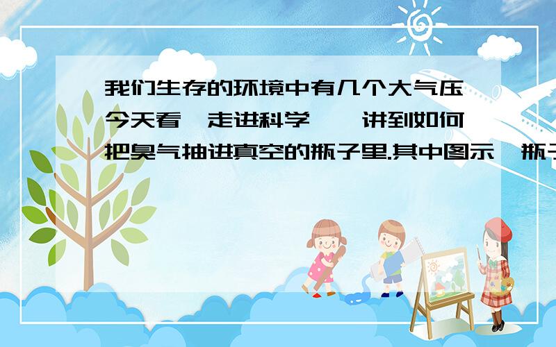 我们生存的环境中有几个大气压今天看《走进科学》,讲到如何把臭气抽进真空的瓶子里.其中图示,瓶子里有一个气压,环境中有10个大气压,打开气阀,空气就被吸入,但我爸爸说我们生活的地方