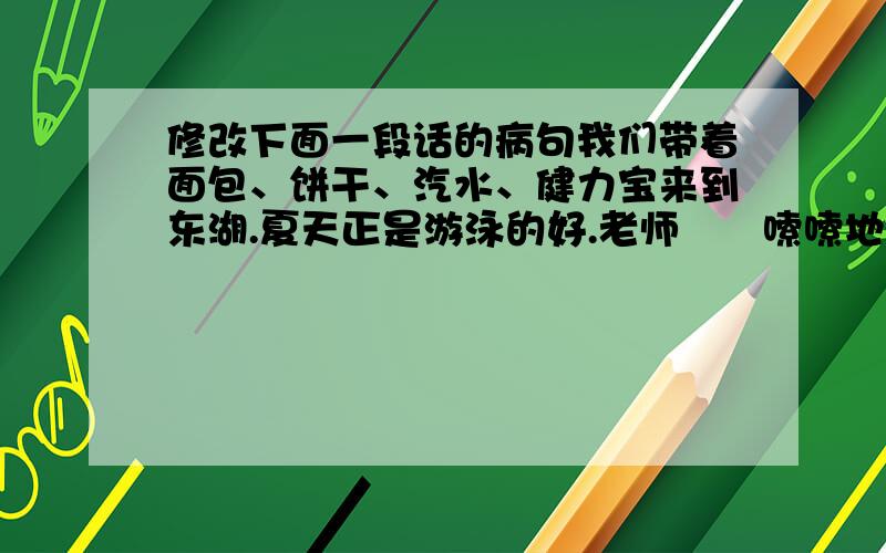 修改下面一段话的病句我们带着面包、饼干、汽水、健力宝来到东湖.夏天正是游泳的好.老师啰啰嗦嗦地说：你们游泳要注意安全.游泳对小刚和小东都很喜欢,他们进行了100公尺的蛙泳比赛.