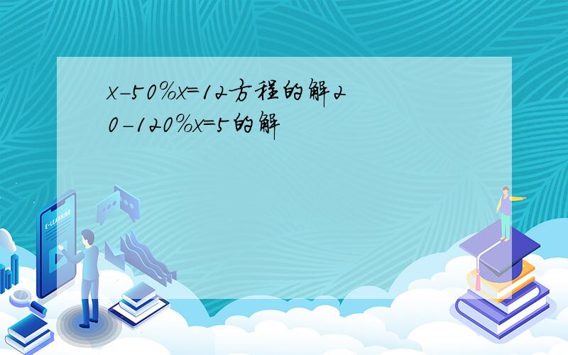 x-50%x=12方程的解20-120%x=5的解