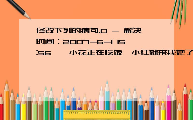 修改下列的病句.0 - 解决时间：2007-6-1 15:56一、小花正在吃饭,小红就来找她了.二、春天来了,各种花草竞相开放.三、张翔和陈军坐在我面前,我把水果递给他.四、他们参观了榕城啤酒厂和万福