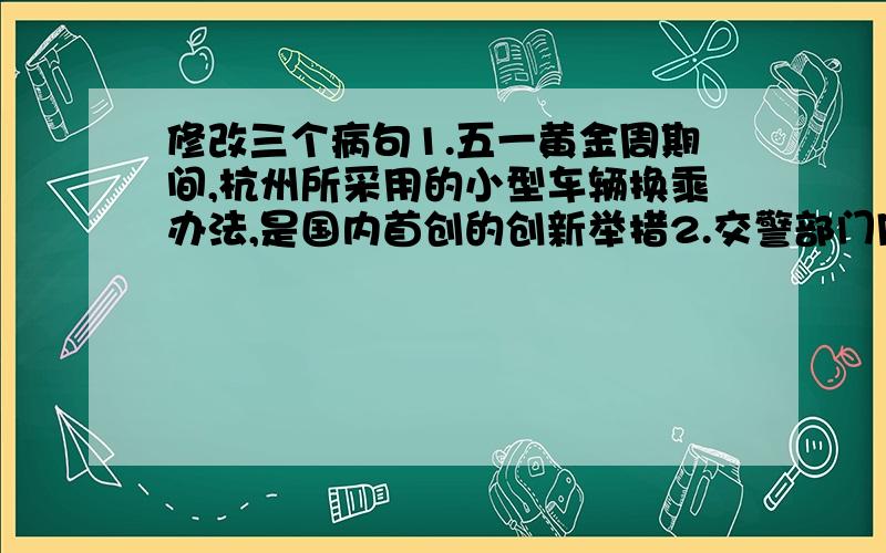 修改三个病句1.五一黄金周期间,杭州所采用的小型车辆换乘办法,是国内首创的创新举措2.交警部门同时采用的环西湖单向交通组织和公交优先体系,让今年黄金周期间西湖风景区的交通状况彻