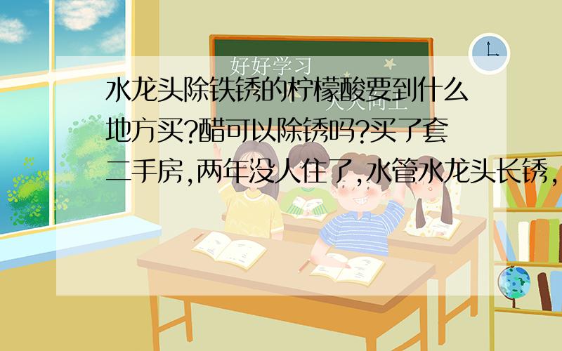 水龙头除铁锈的柠檬酸要到什么地方买?醋可以除锈吗?买了套二手房,两年没人住了,水管水龙头长锈,除水龙头的锈好办,水管（镀锌的铁水管）里的锈还不知道怎么除?把水管（厨卫的水管加起