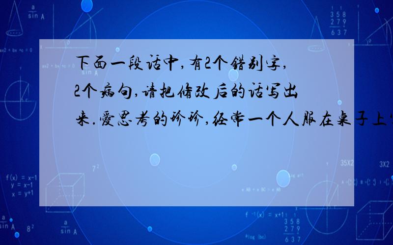 下面一段话中,有2个错别字,2个病句,请把修改后的话写出来.爱思考的珍珍,经常一个人服在桌子上写写画画.一天,珍珍爸爸发现自己的一个笔记本上奇形怪状的图案画满了.生气的爸爸问珍珍是