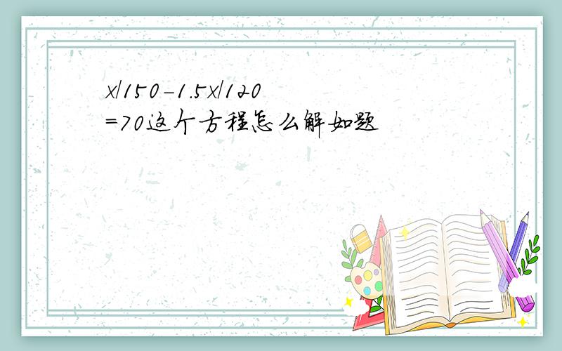 x/150-1.5x/120=70这个方程怎么解如题