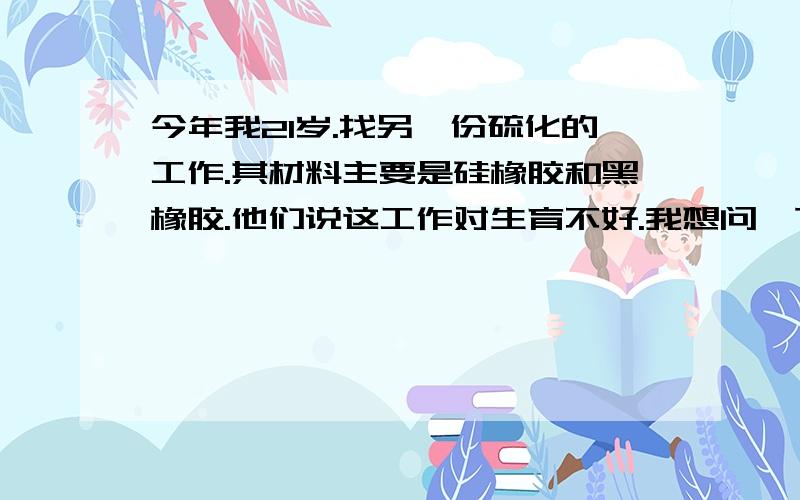 今年我21岁.找另一份硫化的工作.其材料主要是硅橡胶和黑橡胶.他们说这工作对生育不好.我想问一下等到我25岁左右的时候结婚生子会对孩子有什么影响吗?