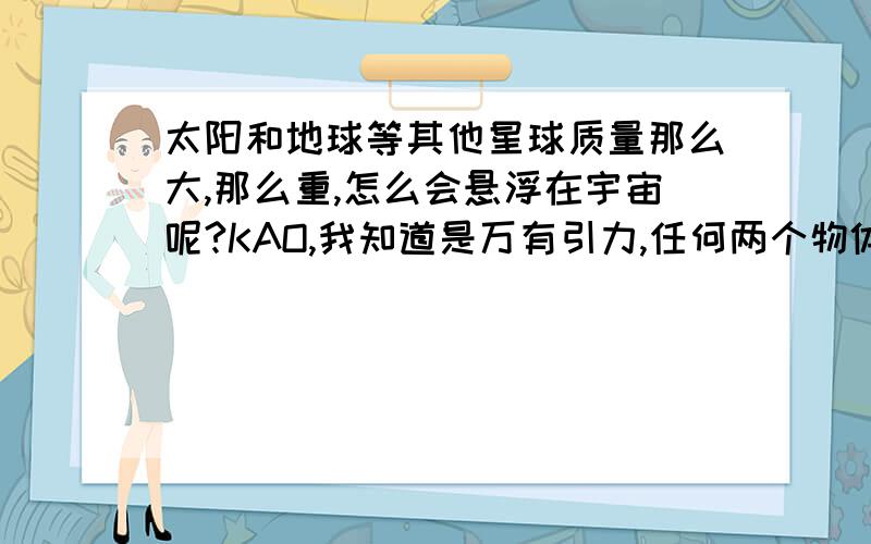 太阳和地球等其他星球质量那么大,那么重,怎么会悬浮在宇宙呢?KAO,我知道是万有引力,任何两个物体之间都存在这种吸引作用,万有引力其实是作用于这些星球之间,我的意思是他们为什么不都