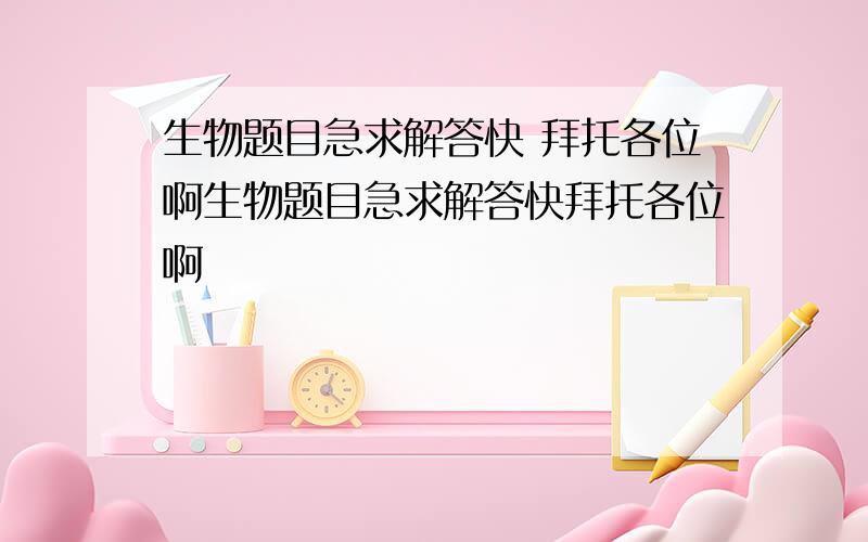 生物题目急求解答快 拜托各位啊生物题目急求解答快拜托各位啊