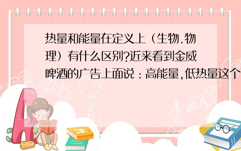 热量和能量在定义上（生物.物理）有什么区别?近来看到金威啤酒的广告上面说：高能量,低热量这个说法是正确的吗?