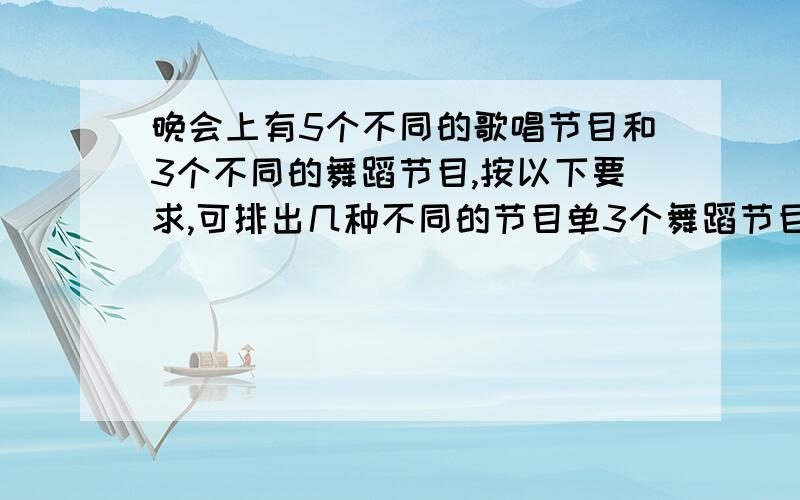 晚会上有5个不同的歌唱节目和3个不同的舞蹈节目,按以下要求,可排出几种不同的节目单3个舞蹈节目彼此隔开?式子2l那个..你可以象P一样飞掉了